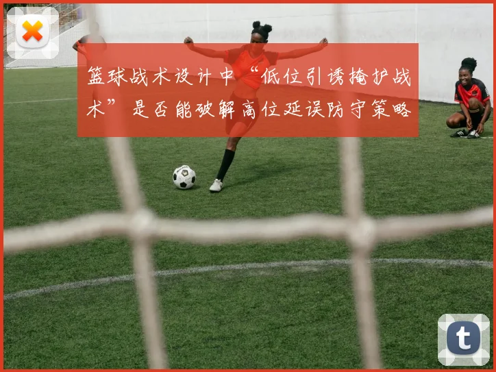 篮球战术设计中“低位引诱掩护战术”是否能破解高位延误防守策略