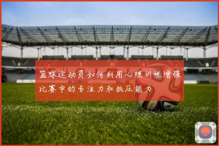 篮球运动员如何利用心理训练增强比赛中的专注力和抗压能力