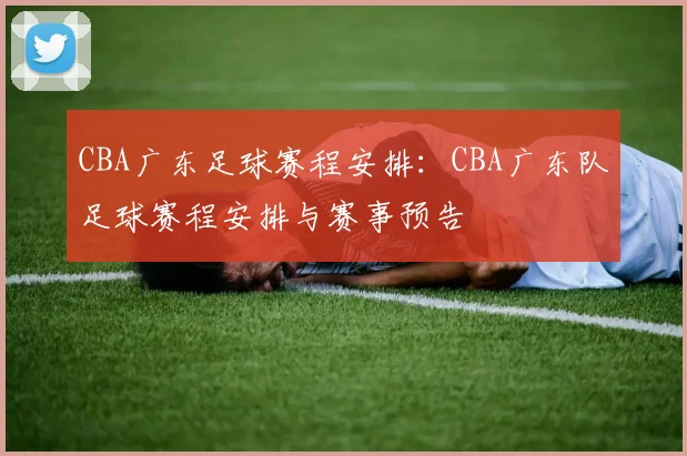 CBA广东足球赛程安排：CBA广东队足球赛程安排与赛事预告