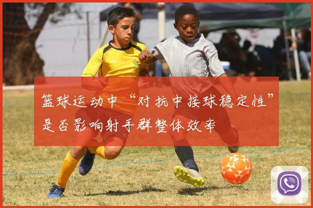篮球运动中“对抗中接球稳定性”是否影响射手群整体效率